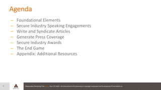 Measurable Marketing That Moves You // © 2020 - All information in this document is copyright protected and the property of Anvil Media Inc.
Agenda
– Foundational Elements
– Secure Industry Speaking Engagements
– Write and Syndicate Articles
– Generate Press Coverage
– Secure Industry Awards
– The End Game
– Appendix: Additional Resources
3
 