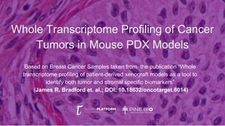 Whole Transcriptome Profiling of Cancer
Tumors in Mouse PDX Models
Based on Breast Cancer Samples taken from the publication “Whole
transcriptome profiling of patient-derived xenograft models as a tool to
identify both tumor and stromal specific biomarkers”
(James R. Bradford et. al.; DOI: 10.18632/oncotarget.8014)
 
