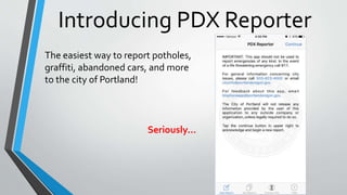 Introducing PDX Reporter
The easiest way to report potholes,
graffiti, abandoned cars, and more
to the city of Portland!
Seriously…
 