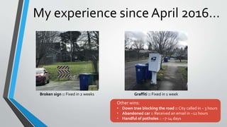 My experience since April 2016…
Broken sign :: Fixed in 2 weeks Graffiti :: Fixed in 1 week
Other wins:
• Down tree blocking the road :: City called in ~ 3 hours
• Abandoned car :: Received an email in ~12 hours
• Handful of potholes :: ~7-14 days
 