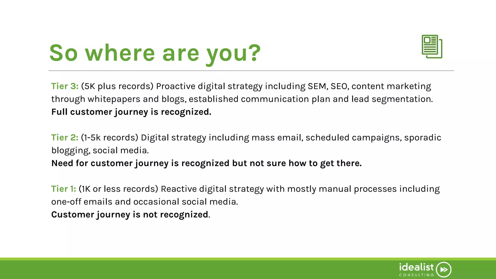 So where are you?
Tier 3: (5K plus records) Proactive digital strategy including SEM, SEO, content marketing
through whitepapers and blogs, established communication plan and lead segmentation.
Full customer journey is recognized.
Tier 2: (1-5k records) Digital strategy including mass email, scheduled campaigns, sporadic
blogging, social media.
Need for customer journey is recognized but not sure how to get there.
Tier 1: (1K or less records) Reactive digital strategy with mostly manual processes including
one-off emails and occasional social media.
Customer journey is not recognized.
 