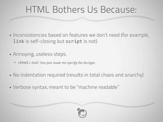 HTML Bothers Us Because:

•   Inconsistencies based on features we don’t need (for example,
    link is self-closing but script is not)

•   Annoying, useless steps.
    •   <html> Duh! You just made me specify the doctype.


•   No indentation required (results in total chaos and anarchy)

•   Verbose syntax, meant to be “machine readable”
 