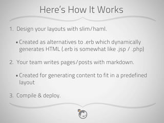 Here’s How It Works
1. Design your layouts with slim/haml.

  • Created as alternatives to .erb which dynamically
    generates HTML (.erb is somewhat like .jsp / .php)

2. Your team writes pages/posts with markdown.

  • Created for generating content to fit in a predefined
    layout

3. Compile & deploy.
 
