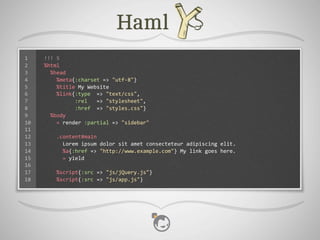 1    !!!	
  5
2    %html
3    	
  	
  %head
4    	
  	
  	
  	
  %meta{:charset	
  =>	
  "utf-­‐8"}
5    	
  	
  	
  	
  %title	
  My	
  Website
6    	
  	
  	
  	
  %link{:type	
  	
  =>	
  "text/css",
7    	
  	
  	
  	
  	
  	
  	
  	
  	
  	
  :rel	
  	
  	
  =>	
  "stylesheet",
8    	
  	
  	
  	
  	
  	
  	
  	
  	
  	
  :href	
  	
  =>	
  "styles.css"}
9    	
  	
  %body
10   	
  	
  	
  	
  =	
  render	
  :partial	
  =>	
  "sidebar"
11
12   	
  	
  	
  	
  .content#main
13   	
  	
  	
  	
  	
  	
  Lorem	
  ipsum	
  dolor	
  sit	
  amet	
  consecteteur	
  adipiscing	
  elit.
14   	
  	
  	
  	
  	
  	
  %a{:href	
  =>	
  "http://www.example.com"}	
  My	
  link	
  goes	
  here.
15   	
  	
  	
  	
  	
  	
  =	
  yield
16
17   	
  	
  	
  	
  %script{:src	
  =>	
  "js/jQuery.js"}
18   	
  	
  	
  	
  %script{:src	
  =>	
  "js/app.js"}
 