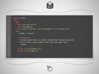 1    doctype	
  html
2    html
3    	
  	
  head
4    	
  	
  	
  	
  meta	
  charset="utf-­‐8"
5    	
  	
  	
  	
  title	
  My	
  Website
6    	
  	
  	
  	
  link	
  type="text/css"	
  rel="stylesheet"	
  href="styles.css"
7    	
  	
  body
8    	
  	
  	
  	
  =	
  render	
  "sidebar"
9
10   	
  	
  	
  	
  .content#main
11   	
  	
  	
  	
  	
  	
  |	
  Lorem	
  ipsum	
  dolor	
  sit	
  amet	
  consecteteur	
  adipiscing	
  elit.
12   	
  	
  	
  	
  	
  	
  a(href="http://www.example.com")	
  My	
  link	
  goes	
  here.
13   	
  	
  	
  	
  	
  	
  =	
  yield
14
15   	
  	
  	
  	
  script	
  src="js/jQuery.js"
16   	
  	
  	
  	
  script	
  src="js/app.js"
17
18
 