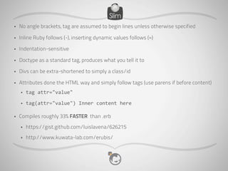 •   No angle brackets, tag are assumed to begin lines unless otherwise specified

•   Inline Ruby follows (-), inserting dynamic values follows (=)

•   Indentation-sensitive

•   Doctype as a standard tag, produces what you tell it to

•   Divs can be extra-shortened to simply a class/id

•   Attributes done the HTML way and simply follow tags (use parens if before content)
    •   tag	
  attr="value"

    •   tag(attr="value")	
  Inner	
  content	
  here

•   Compiles roughly 33% FASTER than .erb
    •   https://gist.github.com/luislavena/626215
    •   http://www.kuwata-lab.com/erubis/
 