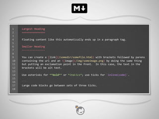 1    Largest	
  Heading
2    ===============
3
4    Floating	
  content	
  like	
  this	
  automatically	
  ends	
  up	
  in	
  a	
  paragraph	
  tag.
5
6    Smaller	
  Heading
7    -­‐-­‐-­‐-­‐-­‐-­‐-­‐-­‐-­‐-­‐-­‐-­‐-­‐-­‐-­‐
8
9    You	
  can	
  create	
  a	
  [link](/somedir/somefile.html)	
  with	
  brackets	
  followed	
  by	
  parens	
  
10   containing	
  the	
  url	
  and	
  an	
  ![image](/img/someimage.png)	
  by	
  doing	
  the	
  same	
  thing	
  
11   but	
  putting	
  an	
  exclamation	
  point	
  in	
  the	
  front.	
  	
  In	
  this	
  case,	
  the	
  text	
  in	
  the	
  
12   brackets	
  will	
  be	
  alt	
  text.
13
14   Use	
  asterisks	
  for	
  **bold**	
  or	
  *italics*;	
  use	
  ticks	
  for	
  `inline(code)`.
15
16   ```
17   Large	
  code	
  blocks	
  go	
  between	
  sets	
  of	
  three	
  ticks.
18   ```
 