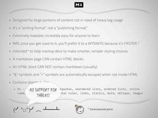 •   Designed for large portions of content not in need of heavy tag usage

•   It’s a “writing format” not a “publishing format”

•   Extremely readable, incredibly easy for anyone to learn

•   IMO, once you get used to it, you’ll prefer it to a WYSIWYG because it’s FASTER.*

•   Intended* to help markup devs to make smarter, simpler styling choices.

•   A markdown page CAN contain HTML blocks.

•   An HTML block CAN NOT contain markdown (usually).

•   “&” symbols and “<“ symbols are automatically escaped when not inside HTML

•   Contains shortcuts for:
    •   h1	
  -­‐	
  h6,	
  paragraphs,	
  blockquotes,	
  unordered	
  lists,	
  ordered	
  lists,	
  inline	
  
                       NO SUPPORT FOR
        code,	
  code	
  blocks,	
  horizontal	
  rules,	
  links,	
  italics,	
  bold,	
  oblique,	
  images	
  
                       TABLES!


    (╯°□°)╯︵ ┻━┻                                                 * Controversial point.
 