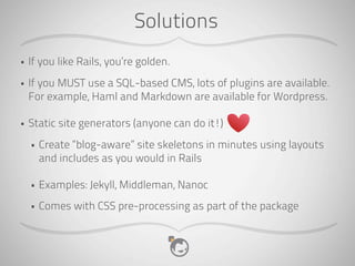 Solutions
•   If you like Rails, you’re golden.
•   If you MUST use a SQL-based CMS, lots of plugins are available.
    For example, Haml and Markdown are available for Wordpress.

•   Static site generators (anyone can do it!)
    •   Create “blog-aware” site skeletons in minutes using layouts
        and includes as you would in Rails

    •   Examples: Jekyll, Middleman, Nanoc
    •   Comes with CSS pre-processing as part of the package
 