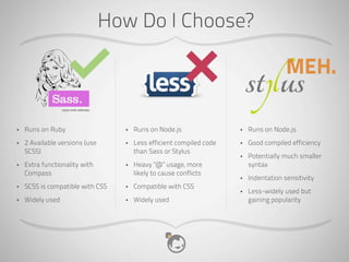 How Do I Choose?

                                                                                      MEH.

•   Runs on Ruby                  •   Runs on Node.js                •   Runs on Node.js
•   2 Available versions (use     •   Less efficient compiled code   •   Good compiled efficiency
    SCSS)                             than Sass or Stylus
                                                                     •   Potentially much smaller
•   Extra functionality with      •   Heavy “@” usage, more              syntax
    Compass                           likely to cause conflicts
                                                                     •   Indentation sensitivity
•   SCSS is compatible with CSS   •   Compatible with CSS
                                                                     •   Less-widely used but
•   Widely used                   •   Widely used                        gaining popularity
 