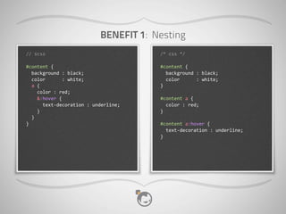BENEFIT 1: Nesting
//	
  scss                                                     /*	
  css	
  */

#content	
  {                                                  #content	
  {
	
  	
  background	
  :	
  black;                              	
  	
  background	
  :	
  black;
	
  	
  color	
  	
  	
  	
  	
  	
  :	
  white;               	
  	
  color	
  	
  	
  	
  	
  	
  :	
  white;
	
  	
  a	
  {                                                 }
	
  	
  	
  	
  color	
  :	
  red;
	
  	
  	
  	
  &:hover	
  {                                   #content	
  a	
  {
	
  	
  	
  	
  	
  	
  text-­‐decoration	
  :	
  underline;   	
  	
  color	
  :	
  red;
	
  	
  	
  	
  }                                              }
	
  	
  }
}                                                              #content	
  a:hover	
  {
                                                               	
  	
  text-­‐decoration	
  :	
  underline;
                                                               }
 