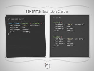 BENEFIT 3: Extensible Classes
 //	
  scss                                                /*	
  css	
  */
//	
  COMPILED	
  OUTPUT
  .special-­‐text	
  {                                     #content	
  p	
  {
.special-­‐text,	
  #content	
  p,	
  #sidebar	
  p	
  {
  	
  	
  font-­‐family	
  :	
  "lato",	
  sans-­‐serif;   	
  	
  font-­‐family	
  :	
  "lato",	
  sans-­‐serif;
	
  	
  font-­‐family	
  :	
  "lato",	
  sans-­‐serif;
  	
  	
  font-­‐size	
  	
  	
  :	
  90%;                 	
  	
  font-­‐size	
  	
  	
  :	
  90%;
	
  	
  font-­‐size	
  	
  	
  :	
  90%;
  	
  	
  font-­‐weight	
  :	
  normal;                    	
  	
  font-­‐weight	
  :	
  normal;
	
  	
  font-­‐weight	
  :	
  normal;
  	
  	
  color	
  	
  	
  	
  	
  	
  	
  :	
  #ffffff;   	
  	
  color	
  	
  	
  	
  	
  	
  	
  :	
  #ffffff;
	
  	
  color	
  	
  	
  	
  	
  	
  	
  :	
  #ffffff;
  }                                                        }
}
#content	
  p	
  {                                         #sidebar	
  p	
  {
	
  	
  @extend	
  .special-­‐text;                        	
  	
  font-­‐family	
  :	
  "lato",	
  sans-­‐serif;
}                                                          	
  	
  font-­‐size	
  	
  	
  :	
  90%;
                                                           	
  	
  font-­‐weight	
  :	
  normal;
#sidebar	
  p	
  {                                         	
  	
  color	
  	
  	
  	
  	
  	
  	
  :	
  #ffffff;
	
  	
  @extend	
  .special-­‐text;                        }
}
 
