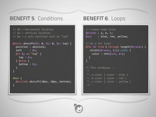 BENEFIT 5: Conditions                                            BENEFIT 6: Loops
 //	
  $h	
  =	
  horizontal	
  location                         //	
  create	
  some	
  lists
 //	
  $v	
  =	
  vertical	
  location                           $brands	
  :	
  a,	
  b,	
  c;
 //	
  $y	
  =	
  y	
  axis	
  position	
  such	
  as	
  "top"   $val	
  	
  	
  	
  :	
  blue,	
  red,	
  yellow;

 @mixin	
  absLeft($h:	
  0,	
  $v:	
  0,	
  $y:	
  top)	
  {    //	
  do	
  a	
  for	
  loop!
 	
  	
  position	
  :	
  absolute;                              @for	
  $i	
  from	
  1	
  through	
  length($brands)	
  {
 	
  	
  left	
  	
  	
  	
  	
  :	
  $h;                        	
  	
  .#{nth($brands,	
  $i)}-­‐color	
  {
 	
  	
  @if	
  $y	
  ==	
  "top"	
  {                           	
  	
  	
  	
  color	
  :	
  nth($val,	
  $i);
 	
  	
  	
  	
  top	
  :	
  $v;                                 	
  	
  }
 	
  	
  }	
  @else	
  {                                         }
 	
  	
  	
  	
  bottom	
  :	
  $v;
 	
  	
  }                                                       /*	
  This	
  produces...
 }                                                               	
  *
                                                                 	
  *	
  .a-­‐color	
  {	
  color	
  :	
  blue	
  }
 #box	
  {                                                       	
  *	
  .b-­‐color	
  {	
  color	
  :	
  red	
  }
 	
  	
  @include	
  absLeft(10px,	
  10px,	
  bottom);          	
  *	
  .c-­‐color	
  {	
  color	
  :	
  yellow	
  }
 }                                                               	
  */
 