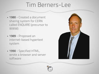 Tim Berners-Lee
•   1980 - Created a document
    sharing system for CERN
    called ENQUIRE (precursor to
    WWW)

•   1989 - Proposed an
    internet-based hypertext
    system

•   1990 - Specified HTML,
    wrote a browser and server
    software
 