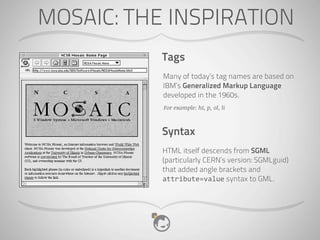 MOSAIC: THE INSPIRATION
           Tags
           Many of today’s tag names are based on
           IBM’s Generalized Markup Language
           developed in the 1960s.
           For example: h1, p, ol, li



           Syntax
           HTML itself descends from SGML
           (particularly CERN’s version: SGMLguid)
           that added angle brackets and
           attribute=value syntax to GML.
 