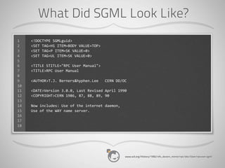 What Did SGML Look Like?
1    <!DOCTYPE	
  SGMLguid>
2    <SET	
  TAG=H1	
  ITEM=BODY	
  VALUE=TOP>
3    <SET	
  TAG=P	
  ITEM=SK	
  VALUE=0>
4    <SET	
  TAG=UL	
  ITEM=SK	
  VALUE=0>
5
6    <TITLE	
  STITLE="RPC	
  User	
  Manual">
7    <TITLE>RPC	
  User	
  Manual
8
9    <AUTHOR>T.J.	
  Berners&hyphen.Lee	
  	
  	
  CERN	
  DD/OC
10
11   <DATE>Version	
  3.0.0,	
  Last	
  Revised	
  April	
  1990
12   <COPYRIGHT>CERN	
  1986,	
  87,	
  88,	
  89,	
  90
13
14   Now	
  includes:	
  Use	
  of	
  the	
  internet	
  daemon,
15   Use	
  of	
  the	
  WAY	
  name	
  server.
16
17
18




                                                                   www.w3.org/History/1992/nfs_dxcern_mirror/rpc/doc/User/rpcuser.sgml
 