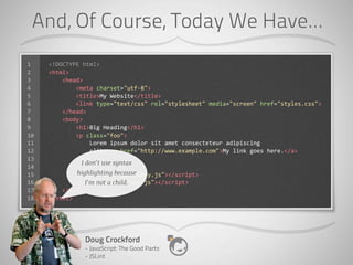 And, Of Course, Today We Have...
1    <!DOCTYPE	
  html>
2    <html>
3    	
  	
  	
  	
  <head>
4    	
  	
  	
  	
  	
  	
  	
  	
  <meta	
  charset="utf-­‐8">
5    	
  	
  	
  	
  	
  	
  	
  	
  <title>My	
  Website</title>
6    	
  	
  	
  	
  	
  	
  	
  	
  <link	
  type="text/css"	
  rel="stylesheet"	
  media="screen"	
  href="styles.css">
7    	
  	
  	
  	
  </head>
8    	
  	
  	
  	
  <body>
9    	
  	
  	
  	
  	
  	
  	
  	
  <h1>Big	
  Heading</h1>
10   	
  	
  	
  	
  	
  	
  	
  	
  <p	
  class="foo">
11   	
  	
  	
  	
  	
  	
  	
  	
  	
  	
  	
  	
  Lorem	
  ipsum	
  dolor	
  sit	
  amet	
  consecteteur	
  adipiscing
12   	
  	
  	
  	
  	
  	
  	
  	
  	
  	
  	
  	
  elit.	
  <a	
  href="http://www.example.com">My	
  link	
  goes	
  here.</a>
13   	
  	
  	
  	
  	
  	
  	
  	
  </p>
                                            I don’t use syntax
14
15                                   highlighting because
     	
  	
  	
  	
  	
  	
  	
  	
  <script	
  src="js/jQuery.js"></script>
16                                      I’m not a child.
     	
  	
  	
  	
  	
  	
  	
  	
  <script	
  src="js/app.js"></script>
17   	
  	
  	
  	
  </body>
18   </html>




                      Doug Crockford
                      - JavaScript: The Good Parts
                      - JSLint
 