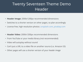 Twenty Seventeen Theme Demo
Header
• Header Image: 2000x1200px recommended dimensions
• Switches to a shorter version on other pages, so plan accordingly
• License free, high resolution photos: unsplash.com, pixabay.com
• Header Video: 2000x1200px recommended dimensions
• From YouTube or your media library (not recommended)
• Video will autoplay without sound
• Can’t put a URL to a video ﬁle on another source (i.e. Amazon S3)
• Other pages will use a shorter version of your header image
 