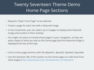 Twenty Seventeen Theme Demo
Home Page Sections
• Requires “Static Front Page” to be selected
• Create a page for each one with a featured image
• In the Customizer, you can select up to 4 pages to display their featured
image and content in their entirety
• You might not want to include those pages in your navigation, as they are
exact copies of what you see on the home page (and the featured image is
displayed full-size at the top)
• Link to home page sections with IDs (#panel1, #panel2, #panel3, #panel4)
• Use the absolute URL of the section on the home page so it will work from
other pages (http://twentyseventeen.ﬂywheelsites.com#panel1)
 