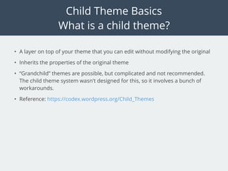 Child Theme Basics
What is a child theme?
• A layer on top of your theme that you can edit without modifying the original
• Inherits the properties of the original theme
• “Grandchild” themes are possible, but complicated and not recommended.
The child theme system wasn't designed for this, so it involves a bunch of
workarounds.
• Reference: https://codex.wordpress.org/Child_Themes
 