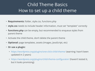 Child Theme Basics
How to set up a child theme
• Requirements: folder, style.css, functions.php
• style.css needs to include header information, must set "template" correctly
• functions.php can be empty, but recommended to enqueue styles from
parent theme
• Activate the child theme, don’t delete the parent theme
• Optional: page templates, assets (images, JavaScript, etc)
• Or use a plugin:
• https://wordpress.org/plugins/one-click-child-theme/ (warning: hasn’t been
updated in 2 years)
• https://wordpress.org/plugins/child-theme-conﬁgurator/ (haven’t tested it,
but it looks promising)
 