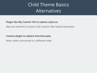 Child Theme Basics
Alternatives
Plugin like My Custom CSS to replace style.css
May not need this if custom CSS is built-in like Twenty Seventeen
Custom plugin to replace functions.php
Note: code is processed in a diﬀerent order
 