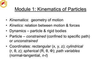 Module 1: Kinematics of Particles
• Kinematics: geometry of motion
• Kinetics: relation between motion & forces
• Dynamics – particle & rigid bodies
• Particle – constrained (confined to specific path)
or unconstrained
• Coordinates: rectangular (x, y, z); cylindrical
(r, θ, z); spherical (R, θ, Ф); path variables
(normal-tangential, n-t)
 