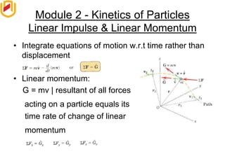 Module 2 - Kinetics of Particles
Linear Impulse & Linear Momentum
• Integrate equations of motion w.r.t time rather than
displacement
• Linear momentum:
G = mv | resultant of all forces
acting on a particle equals its
time rate of change of linear
momentum
 