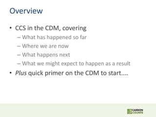 Overview
• CCS in the CDM, covering
– What has happened so far
– Where we are now
– What happens next
– What we might expe...