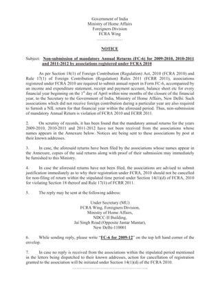 Government of India 
Ministry of Home Affairs 
Foreigners Division 
FCRA Wing 
……………… 
NOTICE 
Subject: Non-submission of mandatory Annual Returns (FC-6) for 2009-2010, 2010-2011 
and 2011-2012 by associations registered under FCRA 2010 
As per Section 18(1) of Foreign Contribution (Regulation) Act, 2010 (FCRA 2010) and 
Rule 17(1) of Foreign Contribution (Regulation) Rules 2011 (FCRR 2011), associations 
registered under FCRA 2010 are required to submit annual report in Form FC-6, accompanied by 
an income and expenditure statement, receipt and payment account, balance sheet etc for every 
financial year beginning on the 1st day of April within nine months of the closure of the financial 
year, to the Secretary to the Government of India, Ministry of Home Affairs, New Delhi. Such 
associations which did not receive foreign contribution during a particular year are also required 
to furnish a NIL return for that financial year within the aforesaid period. Thus, non-submission 
of mandatory Annual Return is violation of FCRA 2010 and FCRR 2011. 
2. On scrutiny of records, it has been found that the mandatory annual returns for the years 
2009-2010, 2010-2011 and 2011-2012 have not been received from the associations whose 
names appears in the Annexure below. Notices are being sent to these associations by post at 
their known addresses. 
3. In case, the aforesaid returns have been filed by the associations whose names appear in 
the Annexure, copies of the said returns along with proof of their submission may immediately 
be furnished to this Ministry. 
4. In case the aforesaid returns have not been filed, the associations are advised to submit 
justification immediately as to why their registration under FCRA, 2010 should not be cancelled 
for non-filing of return within the stipulated time period under Section 14(1)(d) of FCRA, 2010 
for violating Section 18 thereof and Rule 17(1) of FCRR 2011. 
5. The reply may be sent at the following address: 
Under Secretary (MU) 
FCRA Wing, Foreigners Division, 
Ministry of Home Affairs, 
NDCC-II Building, 
Jai Singh Road (Opposite Jantar Mantar), 
New Delhi-110001 
6. While sending reply, please write “FC-6 for 2009-12” on the top left hand corner of the 
envelop. 
7. In case no reply is received from the associations within the stipulated period mentioned 
in the letters being dispatched to their known addresses, action for cancellation of registration 
granted to the association will be initiated under Section 14(1)(d) of the FCRA 2010. 
…………………………………………….. 
 
