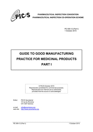 PHARMACEUTICAL INSPECTION CONVENTION
PHARMACEUTICAL INSPECTION CO-OPERATION SCHEME
PE 009-12 (Part I) 1 October 2015
PE 009-12 (Part I)
1 October 2015
GUIDE TO GOOD MANUFACTURING
PRACTICE FOR MEDICINAL PRODUCTS
PART I
© PIC/S October 2015
Reproduction prohibited for commercial purposes.
Reproduction for internal use is authorised,
provided that the source is acknowledged.
Editor: PIC/S Secretariat
14 rue du Roveray
CH-1207 Geneva
e-mail: info@picscheme.org
web site: http://www.picscheme.org
 