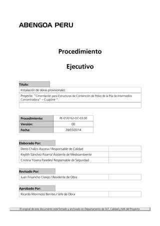 ABENGOA PERU
El original de este documento está firmado y archivado en Departamento de SST, Calidad y MA del Proyecto.
Procedimiento
Ejecutivo
Título:
Instalación de obras provisionales
Proyecto: “Cimentación para Estructuras de Contención de Polvo de la Pila de Intermedios
Concentradora” – Cuajone “.
Procedimiento: PE-01/0162-OC-03.00
Versión: 00
Fecha: 28/03/2014
Elaborado Por:
Denis Chalco Ascona / Responsable de Calidad
Keylith Sánchez Pizarro/ Asistente de Medioambiente
Cristina Yovera Paredes/ Responsable de Seguridad
Revisado Por:
Juan Frisancho Clavijo / Residente de Obra
Aprobado Por:
Ricardo Morimoto Benites / Jefe de Obra
 