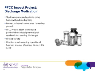 34
15th Annual
Patient Safety Congress
PFCC Impact Project:
Discharge Medication
 Shadowing revealed patients going
home without medications
 Research showed sometimes three days
passed
 PFCC Project Team formed and
partnered with local pharmacy for
weekend and evening discharges
 Piloted results
 Hospital now increasing operational
hours of internal pharmacy to meet the
need
 