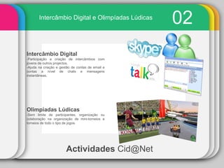 Actividades   [email_address] 02 Intercâmbio Digital e Olimpíadas Lúdicas Intercâmbio Digital -Participação e criação de intercâmbios com jovens de outros projectos. -Ajuda na criação e gestão de contas de email e contas a nível de chats e mensagens instantâneas. Olimpíadas Lúdicas -Sem limite de participantes, organização ou colaboração na organização de mini-torneios e torneios de todo o tipo de jogos. 