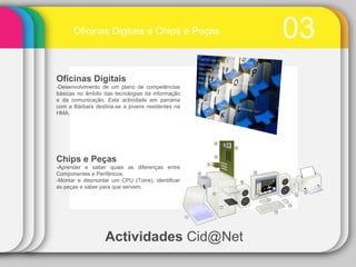03 Actividades  Cid@Net Oficinas Digitais e Chips e Peças Chips e Peças -Aprender e saber quais as diferenças entre Componentes e Periféricos. -Montar e desmontar um CPU (Torre), identificar as peças e saber para que servem. Oficinas Digitais -Desenvolvimento de um plano de competências básicas no âmbito das tecnologias da informação e da comunicação. Esta actividade em parceria com a Bárbara destina-se a jovens residentes na HMA.  