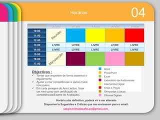 04 Horário   não   definitivo, poderá vir a ser alterado Disponível a Sugestões e Criticas que me enviassem para o email:  [email_address]   Objectivos : Tentar que respeitem de forma assertiva o regulamento; Ajudar a criar competências a vários níveis   nos jovens; Em cada paragem do Ano Lectivo, fazer um mini-curso com certificação de competências(Exame de Avaliação). Word PowerPoint Excel Laboratório de Audiovisuais Intercâmbio Digital Chips e Peças Olimpíadas Lúdicas Oficinas Digitais Reunião Manutenção Horários 2ªFeira 3ªFeira 4ªFeira 5ªFeira 6ªFeira 10:00 11:00 12:00 13:00 LIVRE LIVRE LIVRE LIVRE LIVRE 14:00 LIVRE LIVRE LIVRE LIVRE LIVRE 15:00 16:00 17:00 