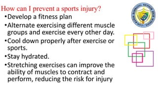 How can I prevent a sports injury?
•Develop a fitness plan
•Alternate exercising different muscle
groups and exercise every other day.
•Cool down properly after exercise or
sports.
•Stay hydrated.
•Stretching exercises can improve the
ability of muscles to contract and
perform, reducing the risk for injury
 