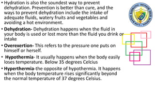 • Hydration is also the soundest way to prevent
dehydration. Prevention is better than cure, and the
ways to prevent dehydration include the intake of
adequate fluids, watery fruits and vegetables and
avoiding a hot environment.
• Dehydration- Dehydration happens when the fluid in
your body is used or lost more than the fluid you drink or
intake
• Overexertion- This refers to the pressure one puts on
himself or herself.
• Hypothermia- It usually happens when the body easily
loses temperature. Below 35 degrees Celcius
• Hyperthermia-the opposite of hypothermia. It happens
when the body temperature rises significantly beyond
the normal temperature of 37 degrees Celsius.
 