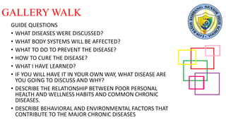 GALLERY WALK
GUIDE QUESTIONS
• WHAT DISEASES WERE DISCUSSED?
• WHAT BODY SYSTEMS WILL BE AFFECTED?
• WHAT TO DO TO PREVENT THE DISEASE?
• HOW TO CURE THE DISEASE?
• WHAT I HAVE LEARNED?
• IF YOU WILL HAVE IT IN YOUR OWN WAY, WHAT DISEASE ARE
YOU GOING TO DISCUSS AND WHY?
• DESCRIBE THE RELATIONSHIP BETWEEN POOR PERSONAL
HEALTH AND WELLNESS HABITS AND COMMON CHRONIC
DISEASES.
• DESCRIBE BEHAVIORAL AND ENVIRONMENTAL FACTORS THAT
CONTRIBUTE TO THE MAJOR CHRONIC DISEASES
 