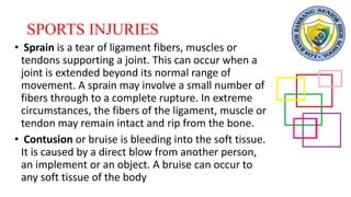SPORTS INJURIES
• Sprain is a tear of ligament fibers, muscles or
tendons supporting a joint. This can occur when a
joint is extended beyond its normal range of
movement. A sprain may involve a small number of
fibers through to a complete rupture. In extreme
circumstances, the fibers of the ligament, muscle or
tendon may remain intact and rip from the bone.
• Contusion or bruise is bleeding into the soft tissue.
It is caused by a direct blow from another person,
an implement or an object. A bruise can occur to
any soft tissue of the body
 