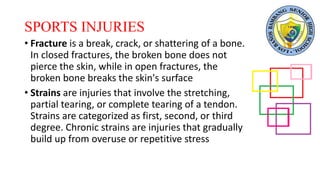 SPORTS INJURIES
• Fracture is a break, crack, or shattering of a bone.
In closed fractures, the broken bone does not
pierce the skin, while in open fractures, the
broken bone breaks the skin's surface
• Strains are injuries that involve the stretching,
partial tearing, or complete tearing of a tendon.
Strains are categorized as first, second, or third
degree. Chronic strains are injuries that gradually
build up from overuse or repetitive stress
 