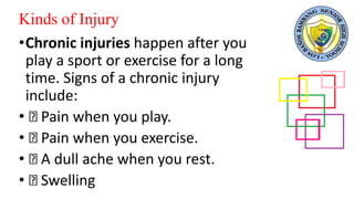 Kinds of Injury
•Chronic injuries happen after you
play a sport or exercise for a long
time. Signs of a chronic injury
include:
• Pain when you play.
• Pain when you exercise.
• A dull ache when you rest.
• Swelling
 