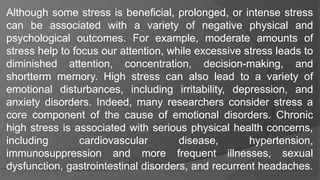 Although some stress is beneficial, prolonged, or intense stress
can be associated with a variety of negative physical and
psychological outcomes. For example, moderate amounts of
stress help to focus our attention, while excessive stress leads to
diminished attention, concentration, decision-making, and
shortterm memory. High stress can also lead to a variety of
emotional disturbances, including irritability, depression, and
anxiety disorders. Indeed, many researchers consider stress a
core component of the cause of emotional disorders. Chronic
high stress is associated with serious physical health concerns,
including cardiovascular disease, hypertension,
immunosuppression and more frequent illnesses, sexual
dysfunction, gastrointestinal disorders, and recurrent headaches.
 