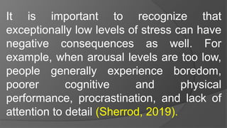 It is important to recognize that
exceptionally low levels of stress can have
negative consequences as well. For
example, when arousal levels are too low,
people generally experience boredom,
poorer cognitive and physical
performance, procrastination, and lack of
attention to detail (Sherrod, 2019).
 