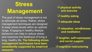 Stress
Management
The goal of stress management is not
to eliminate all stress. Rather, stress
management techniques are designed
to keep stress levels within an optimal
range. Engaging in healthy lifestyle
behaviors can help to reduce stress
and maximize the likelihood of living a
long, healthy life. The following stress
management techniques have been
consistently supported by empirical
research:
 physical activity
and exercise
 healthy eating
 adequate sleep
 relaxation, mindfulness
and meditation
 laughter, self-expression
and social support
 cognitive restructuring
 