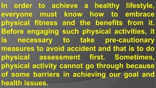 In order to achieve a healthy lifestyle,
everyone must know how to embrace
physical fitness and the benefits from it.
Before engaging such physical activities, it
is necessary to take pre-cautionary
measures to avoid accident and that is to do
physical assessment first. Sometimes,
physical activity cannot go through because
of some barriers in achieving our goal and
health issues.
 