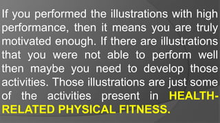 If you performed the illustrations with high
performance, then it means you are truly
motivated enough. If there are illustrations
that you were not able to perform well
then maybe you need to develop those
activities. Those illustrations are just some
of the activities present in HEALTH-
RELATED PHYSICAL FITNESS.
 