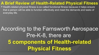 A Brief Review of Health-Related Physical Fitness
Health-related physical fitness is so called functional fitness because it helps ensure
that a person will be able to function effectively and meet the demands and tasks of
everyday life.
According to the Farnsworth Aerospace
Pre-K-8, there are
5 components of Health-related
Physical Fitness
 