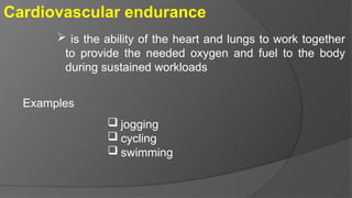 Cardiovascular endurance
 is the ability of the heart and lungs to work together
to provide the needed oxygen and fuel to the body
during sustained workloads
Examples
 jogging
 cycling
 swimming
 