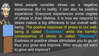 Most people consider stress as a negative
experience. But in reality, it can also be positive
experience. Everyone experiences some degree
of stress in their lifetime, it is how we respond to
stress makes a big difference to our overall well-
being. The positive response of stress to our well-
being is called “Eustress” while the harmful
consequence of stress is called “Distress”.
Eustress or positive stress stimulates you to go on
thus you grow and improve. Who would not want
to grow and improve?
 